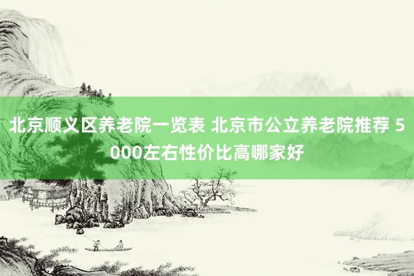 北京顺义区养老院一览表 北京市公立养老院推荐 5000左右性价比高哪家好