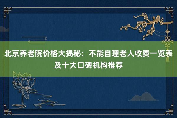 北京养老院价格大揭秘：不能自理老人收费一览表及十大口碑机构推荐