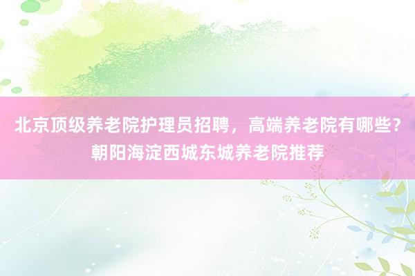 北京顶级养老院护理员招聘，高端养老院有哪些？朝阳海淀西城东城养老院推荐