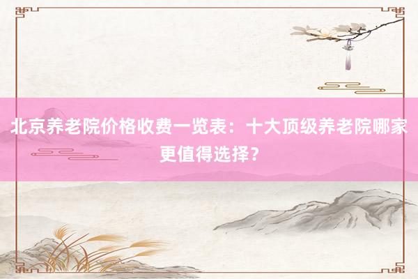 北京养老院价格收费一览表：十大顶级养老院哪家更值得选择？