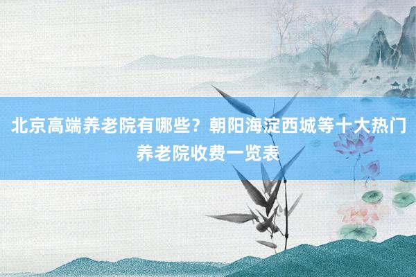 北京高端养老院有哪些？朝阳海淀西城等十大热门养老院收费一览表