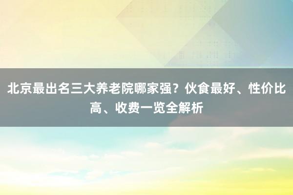 北京最出名三大养老院哪家强？伙食最好、性价比高、收费一览全解析