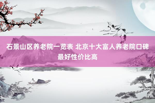 石景山区养老院一览表 北京十大富人养老院口碑最好性价比高