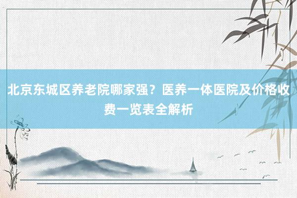 北京东城区养老院哪家强？医养一体医院及价格收费一览表全解析