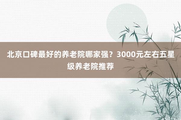 北京口碑最好的养老院哪家强？3000元左右五星级养老院推荐