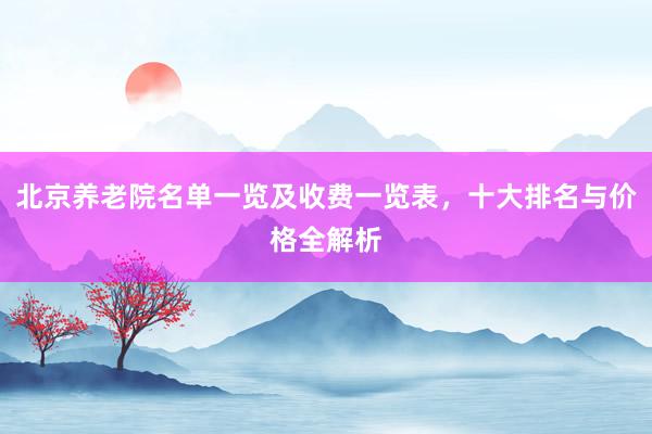 北京养老院名单一览及收费一览表，十大排名与价格全解析