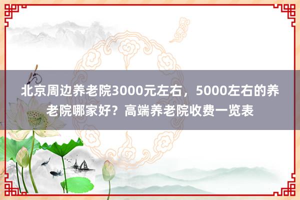 北京周边养老院3000元左右，5000左右的养老院哪家好？高端养老院收费一览表