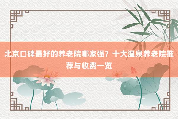 北京口碑最好的养老院哪家强？十大温泉养老院推荐与收费一览