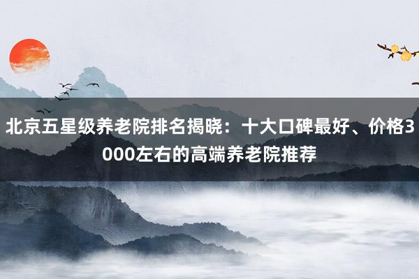 北京五星级养老院排名揭晓：十大口碑最好、价格3000左右的高端养老院推荐