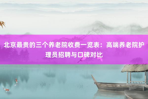 北京最贵的三个养老院收费一览表：高端养老院护理员招聘与口碑对比