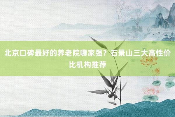 北京口碑最好的养老院哪家强？石景山三大高性价比机构推荐