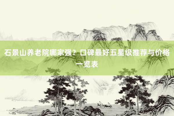 石景山养老院哪家强？口碑最好五星级推荐与价格一览表