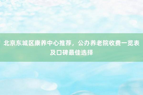 北京东城区康养中心推荐，公办养老院收费一览表及口碑最佳选择