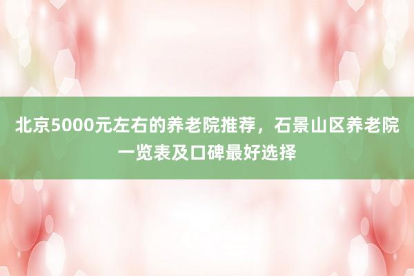 北京5000元左右的养老院推荐，石景山区养老院一览表及口碑最好选择