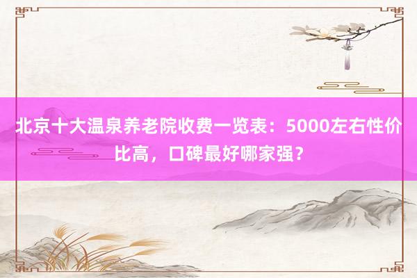北京十大温泉养老院收费一览表：5000左右性价比高，口碑最好哪家强？