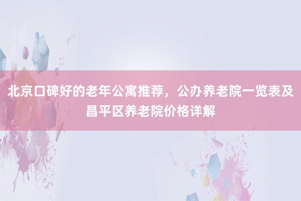 北京口碑好的老年公寓推荐，公办养老院一览表及昌平区养老院价格详解