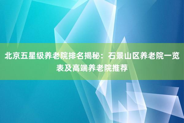 北京五星级养老院排名揭秘：石景山区养老院一览表及高端养老院推荐