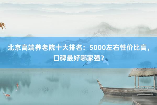 北京高端养老院十大排名：5000左右性价比高，口碑最好哪家强？