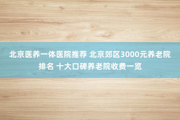 北京医养一体医院推荐 北京郊区3000元养老院排名 十大口碑养老院收费一览