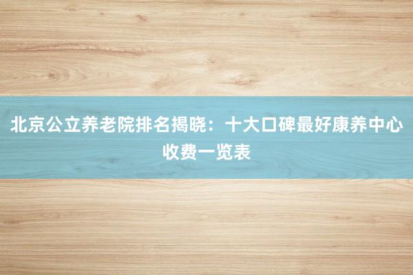北京公立养老院排名揭晓：十大口碑最好康养中心收费一览表