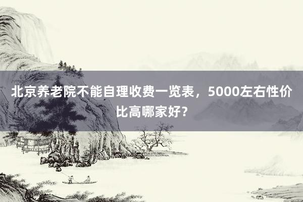 北京养老院不能自理收费一览表，5000左右性价比高哪家好？