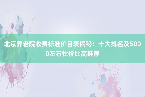 北京养老院收费标准价目表揭秘：十大排名及5000左右性价比高推荐