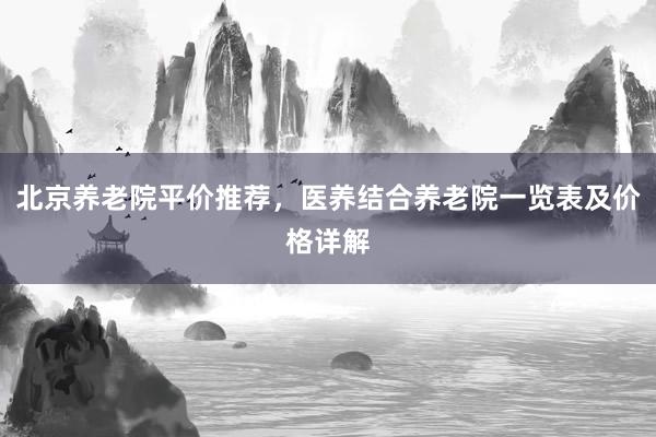 北京养老院平价推荐，医养结合养老院一览表及价格详解