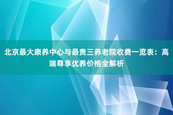 北京最大康养中心与最贵三养老院收费一览表：高端尊享优养价格全解析