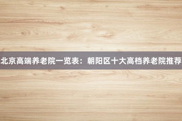 北京高端养老院一览表：朝阳区十大高档养老院推荐
