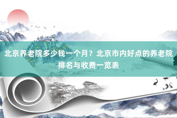 北京养老院多少钱一个月？北京市内好点的养老院排名与收费一览表