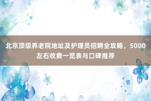 北京顶级养老院地址及护理员招聘全攻略，5000左右收费一览表与口碑推荐