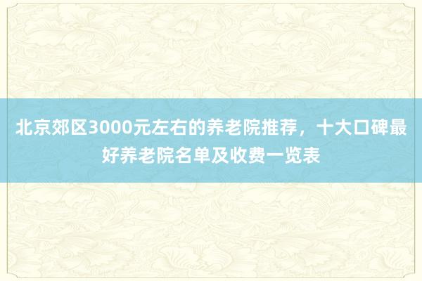北京郊区3000元左右的养老院推荐，十大口碑最好养老院名单及收费一览表