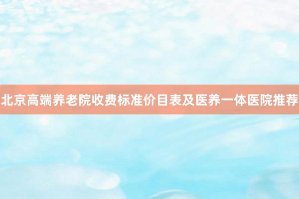 北京高端养老院收费标准价目表及医养一体医院推荐