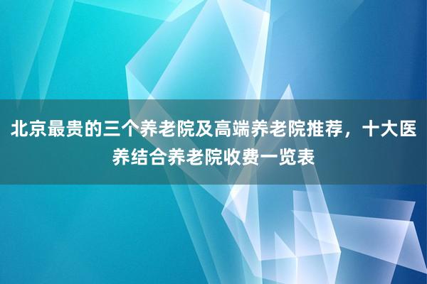 北京最贵的三个养老院及高端养老院推荐，十大医养结合养老院收费一览表