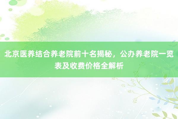 北京医养结合养老院前十名揭秘，公办养老院一览表及收费价格全解析