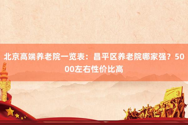 北京高端养老院一览表：昌平区养老院哪家强？5000左右性价比高