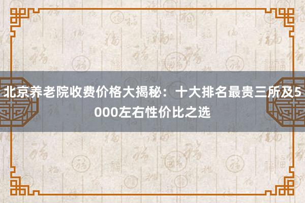 北京养老院收费价格大揭秘：十大排名最贵三所及5000左右性价比之选