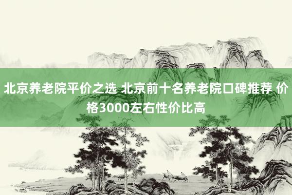 北京养老院平价之选 北京前十名养老院口碑推荐 价格3000左右性价比高