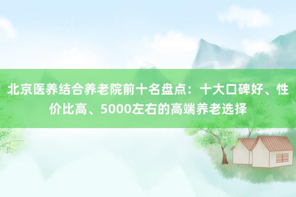 北京医养结合养老院前十名盘点：十大口碑好、性价比高、5000左右的高端养老选择