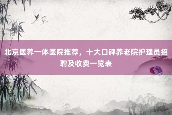 北京医养一体医院推荐，十大口碑养老院护理员招聘及收费一览表