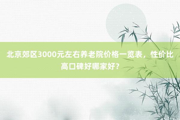 北京郊区3000元左右养老院价格一览表，性价比高口碑好哪家好？