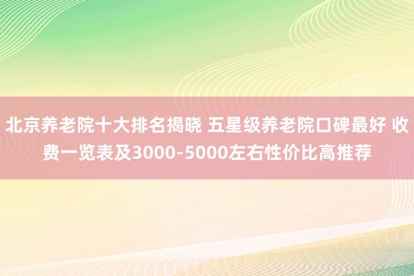 北京养老院十大排名揭晓 五星级养老院口碑最好 收费一览表及3000-5000左右性价比高推荐