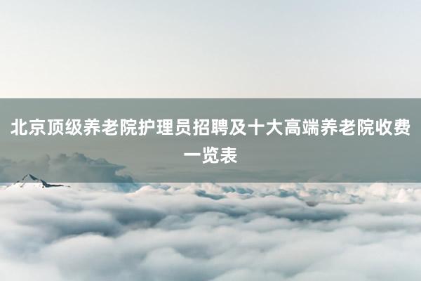 北京顶级养老院护理员招聘及十大高端养老院收费一览表