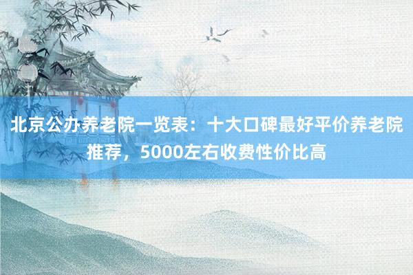 北京公办养老院一览表：十大口碑最好平价养老院推荐，5000左右收费性价比高