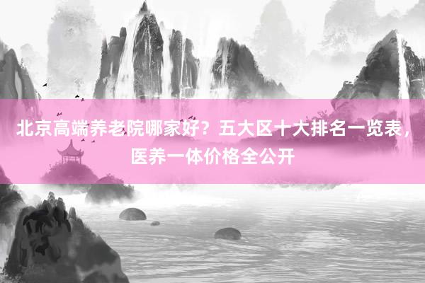 北京高端养老院哪家好？五大区十大排名一览表，医养一体价格全公开