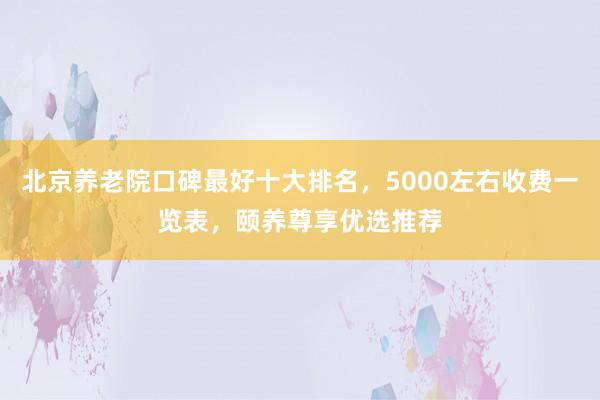 北京养老院口碑最好十大排名，5000左右收费一览表，颐养尊享优选推荐