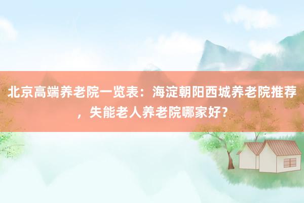 北京高端养老院一览表：海淀朝阳西城养老院推荐，失能老人养老院哪家好？