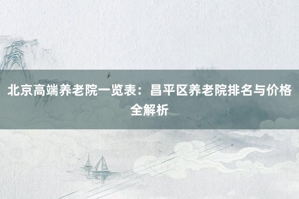 北京高端养老院一览表：昌平区养老院排名与价格全解析