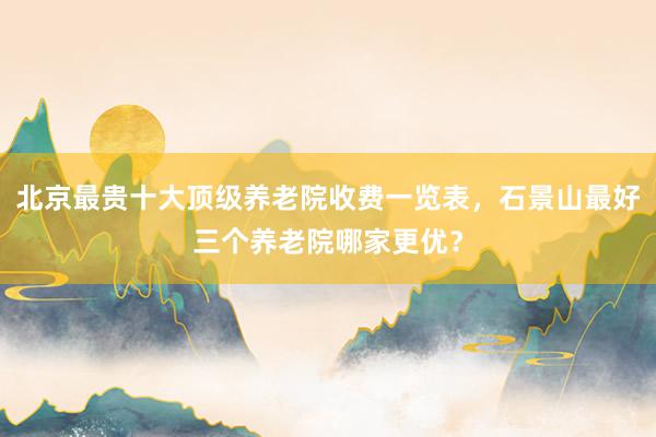 北京最贵十大顶级养老院收费一览表，石景山最好三个养老院哪家更优？