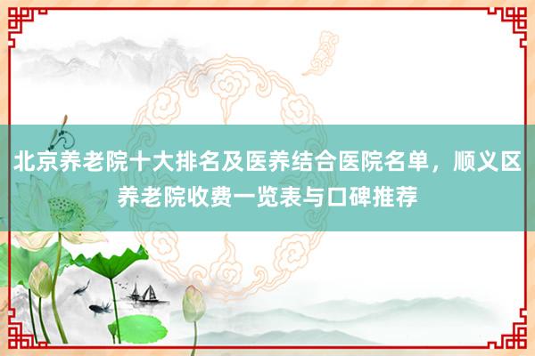 北京养老院十大排名及医养结合医院名单，顺义区养老院收费一览表与口碑推荐